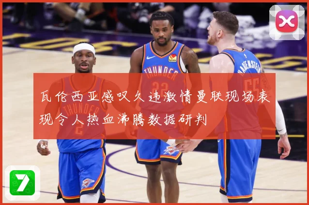 瓦伦西亚感叹久违激情曼联现场表现令人热血沸腾数据研判