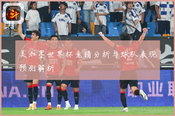 美加墨世界杯竞猜分析与球队表现预测解析