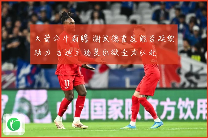 火箭公牛前瞻 谢泼德首发能否延续助力 吉迪主场复仇欲全力以赴