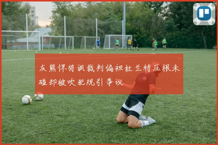 灰熊悍将讽裁判偏袒杜兰特压根未碰却被吹犯规引争议