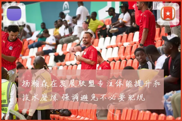 杨瀚森在发展联盟专注体能提升和技术磨炼 强调避免不必要犯规