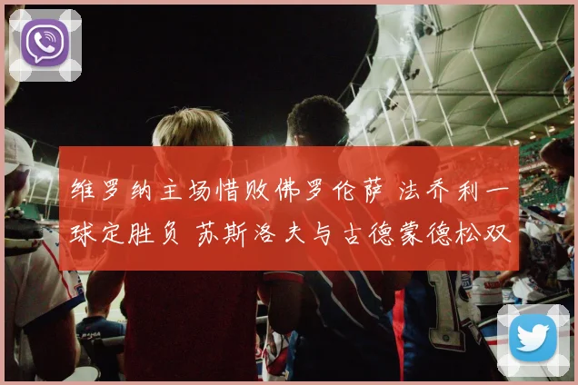 维罗纳主场惜败佛罗伦萨 法乔利一球定胜负 苏斯洛夫与古德蒙德松双双染红