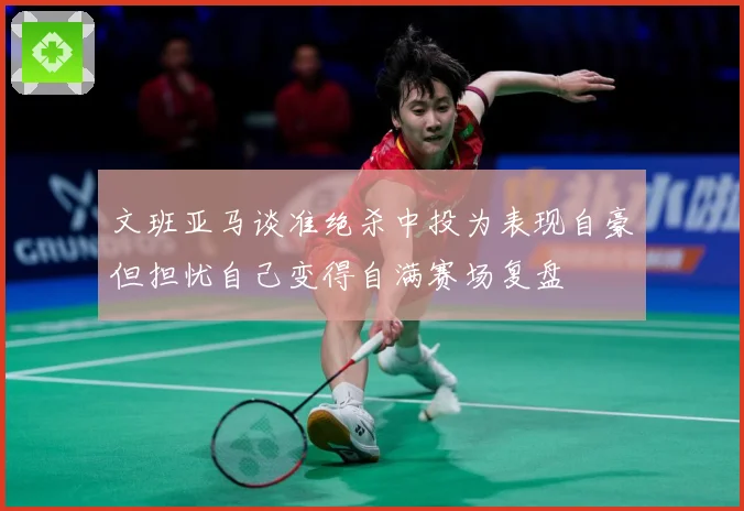 文班亚马谈准绝杀中投为表现自豪但担忧自己变得自满赛场复盘