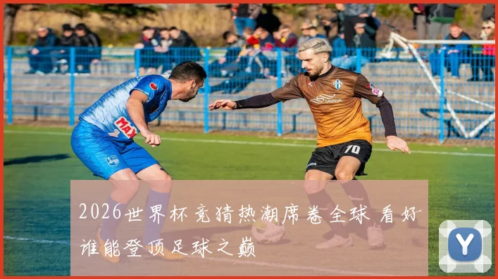 2026世界杯竞猜热潮席卷全球 看好谁能登顶足球之巅