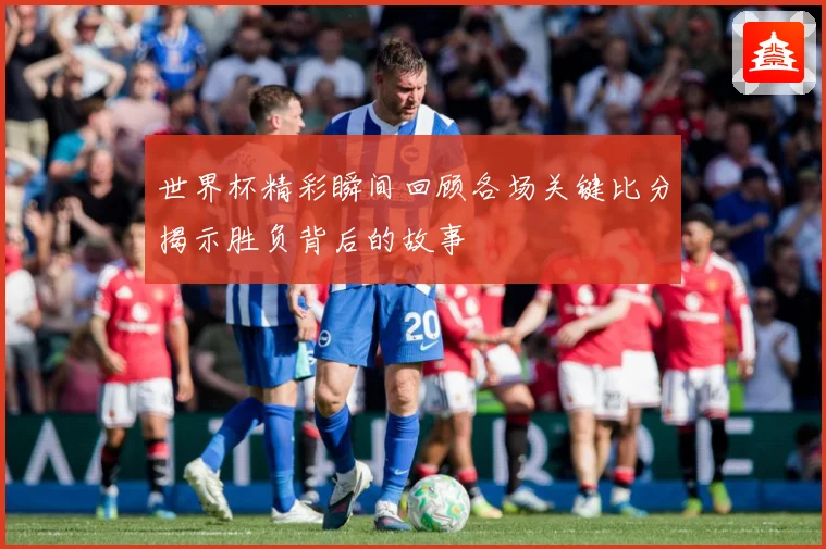 世界杯精彩瞬间回顾各场关键比分揭示胜负背后的故事