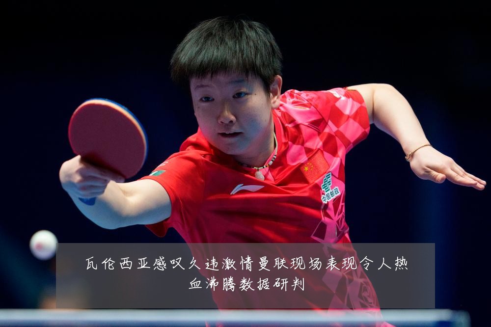 瓦伦西亚感叹久违激情曼联现场表现令人热血沸腾数据研判