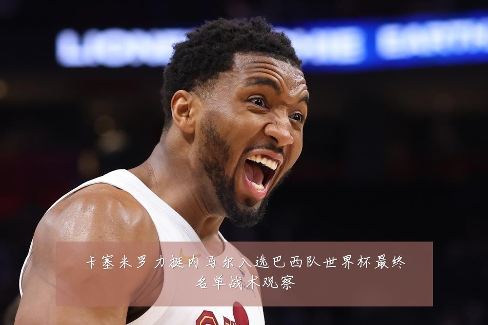 卡塞米罗力挺内马尔入选巴西队世界杯最终名单战术观察